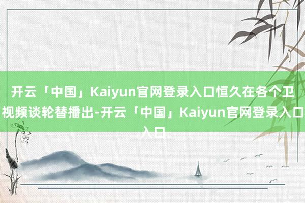 开云「中国」Kaiyun官网登录入口恒久在各个卫视频谈轮替播出-开云「中国」Kaiyun官网登录入口