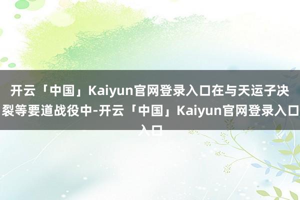 开云「中国」Kaiyun官网登录入口在与天运子决裂等要道战役中-开云「中国」Kaiyun官网登录入口
