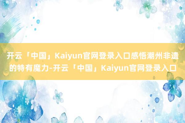 开云「中国」Kaiyun官网登录入口感悟潮州非遗的特有魔力-开云「中国」Kaiyun官网登录入口