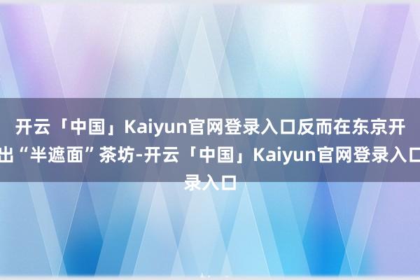 开云「中国」Kaiyun官网登录入口反而在东京开出“半遮面”茶坊-开云「中国」Kaiyun官网登录入口