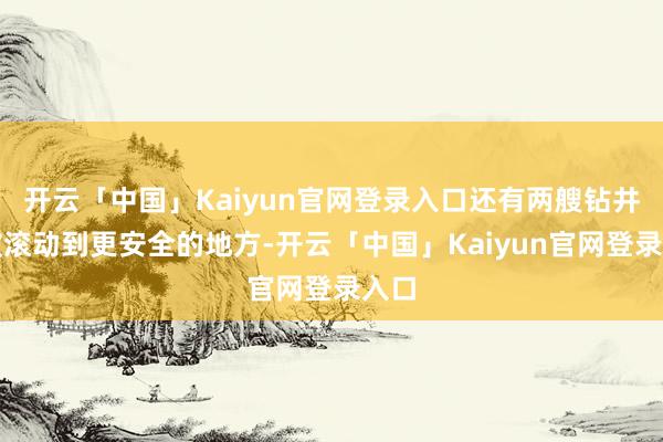 开云「中国」Kaiyun官网登录入口还有两艘钻井船被滚动到更安全的地方-开云「中国」Kaiyun官网登录入口
