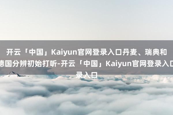 开云「中国」Kaiyun官网登录入口丹麦、瑞典和德国分辨初始打听-开云「中国」Kaiyun官网登录入口