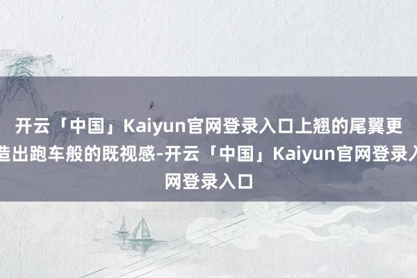 开云「中国」Kaiyun官网登录入口上翘的尾翼更营造出跑车般的既视感-开云「中国」Kaiyun官网登录入口