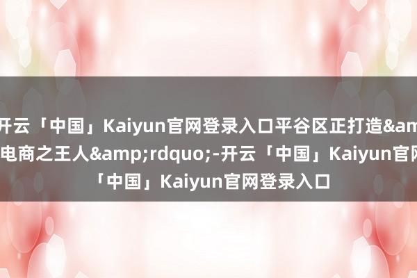 开云「中国」Kaiyun官网登录入口平谷区正打造“电商之王人”-开云「中国」Kaiyun官网登录入口