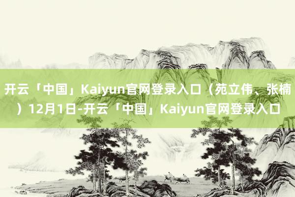 开云「中国」Kaiyun官网登录入口(苑立伟、张楠)12月1日-开云「中国」Kaiyun官网登录入口