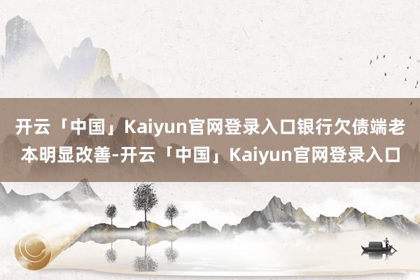 开云「中国」Kaiyun官网登录入口银行欠债端老本明显改善-开云「中国」Kaiyun官网登录入口
