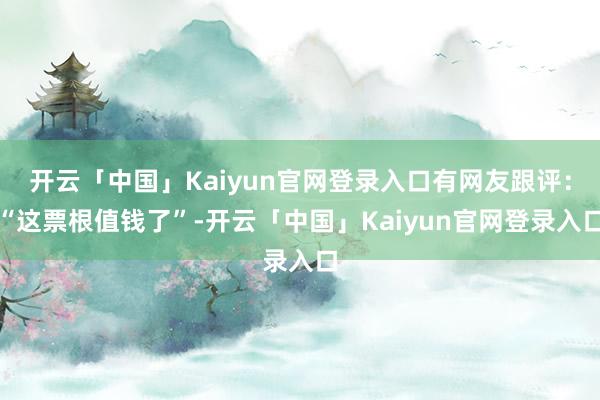开云「中国」Kaiyun官网登录入口有网友跟评：“这票根值钱了”-开云「中国」Kaiyun官网登录入口