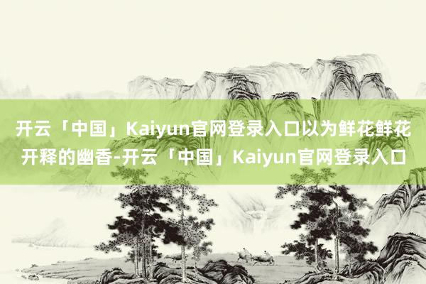 开云「中国」Kaiyun官网登录入口以为鲜花鲜花开释的幽香-开云「中国」Kaiyun官网登录入口