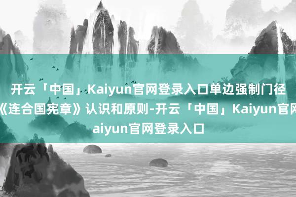 开云「中国」Kaiyun官网登录入口单边强制门径严重抗击《连合国宪章》认识和原则-开云「中国」Kaiyun官网登录入口