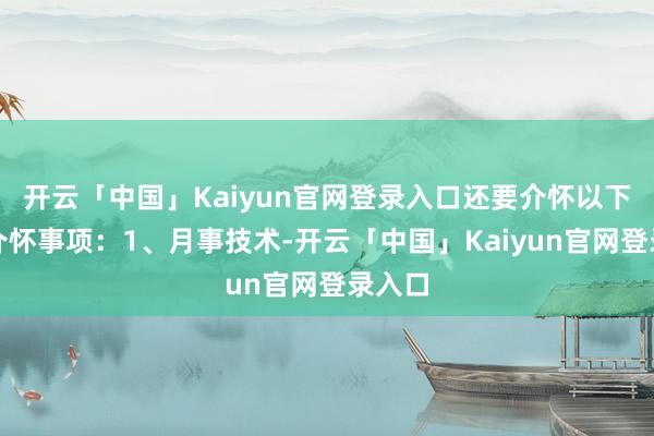开云「中国」Kaiyun官网登录入口还要介怀以下一些介怀事项:1、月事技术-开云「中国」Kaiyun官网登录入口