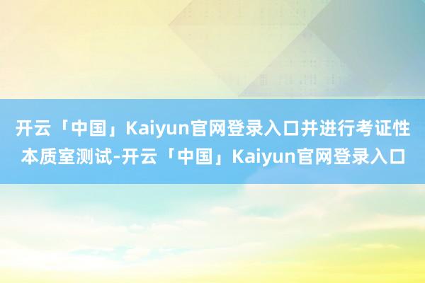 开云「中国」Kaiyun官网登录入口并进行考证性本质室测试-开云「中国」Kaiyun官网登录入口