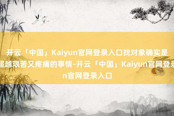 开云「中国」Kaiyun官网登录入口找对象确实是一件超越艰苦又疼痛的事情-开云「中国」Kaiyun官网登录入口