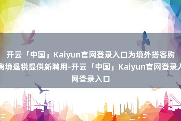 开云「中国」Kaiyun官网登录入口为境外搭客购物离境退税提供新聘用-开云「中国」Kaiyun官网登录入口