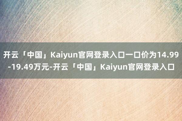 开云「中国」Kaiyun官网登录入口一口价为14.99-19.49万元-开云「中国」Kaiyun官网登录入口