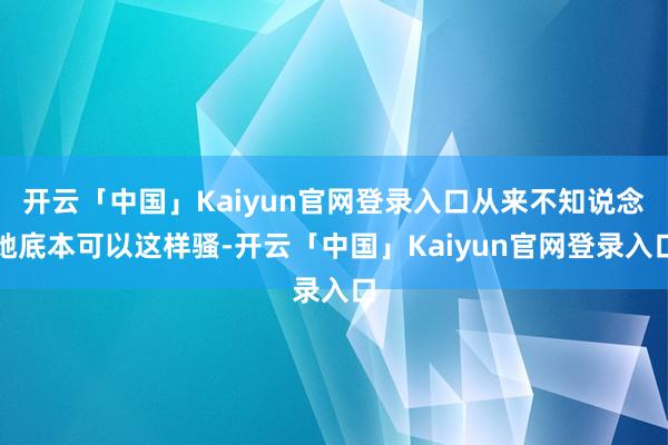 开云「中国」Kaiyun官网登录入口从来不知说念她底本可以这样骚-开云「中国」Kaiyun官网登录入口