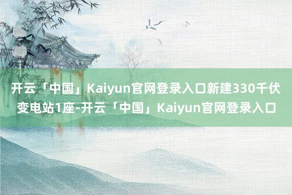 开云「中国」Kaiyun官网登录入口新建330千伏变电站1座-开云「中国」Kaiyun官网登录入口