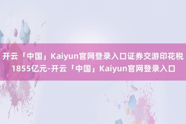 开云「中国」Kaiyun官网登录入口证券交游印花税1855亿元-开云「中国」Kaiyun官网登录入口