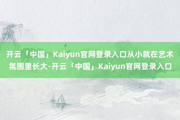 开云「中国」Kaiyun官网登录入口从小就在艺术氛围里长大-开云「中国」Kaiyun官网登录入口