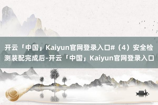 开云「中国」Kaiyun官网登录入口#（4）安全检测装配完成后-开云「中国」Kaiyun官网登录入口