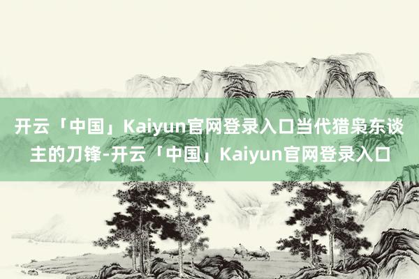 开云「中国」Kaiyun官网登录入口当代猎枭东谈主的刀锋-开云「中国」Kaiyun官网登录入口