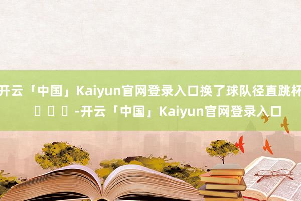 开云「中国」Kaiyun官网登录入口换了球队径直跳杯    			-开云「中国」Kaiyun官网登录入口