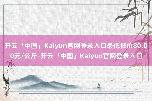 开云「中国」Kaiyun官网登录入口最低报价80.00元/公斤-开云「中国」Kaiyun官网登录入口