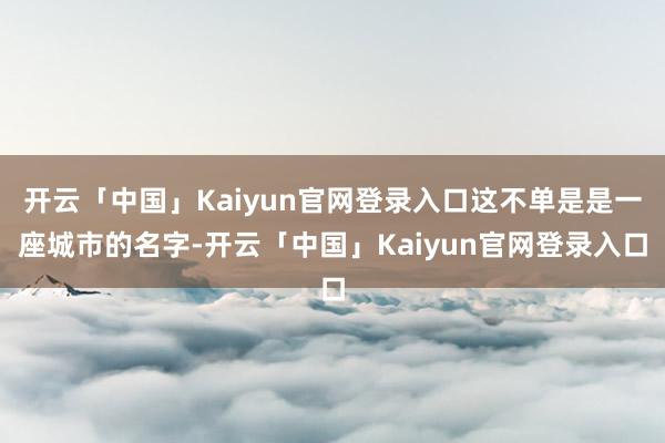 开云「中国」Kaiyun官网登录入口这不单是是一座城市的名字-开云「中国」Kaiyun官网登录入口