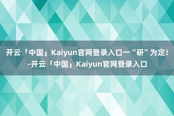 开云「中国」Kaiyun官网登录入口一“研”为定！-开云「中国」Kaiyun官网登录入口