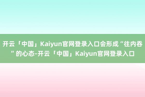 开云「中国」Kaiyun官网登录入口会形成“往内吞”的心态-开云「中国」Kaiyun官网登录入口