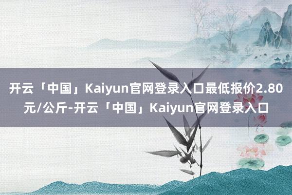 开云「中国」Kaiyun官网登录入口最低报价2.80元/公斤-开云「中国」Kaiyun官网登录入口