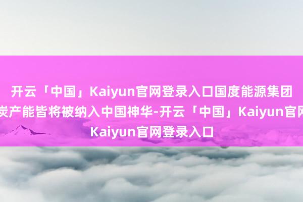 开云「中国」Kaiyun官网登录入口国度能源集团83%的煤炭产能皆将被纳入中国神华-开云「中国」Kaiyun官网登录入口