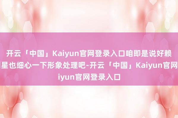 开云「中国」Kaiyun官网登录入口咱即是说好赖是一位明星也细心一下形象处理吧-开云「中国」Kaiyun官网登录入口