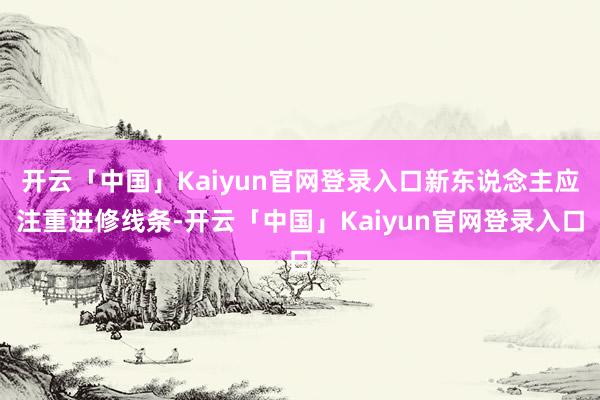 开云「中国」Kaiyun官网登录入口新东说念主应注重进修线条-开云「中国」Kaiyun官网登录入口