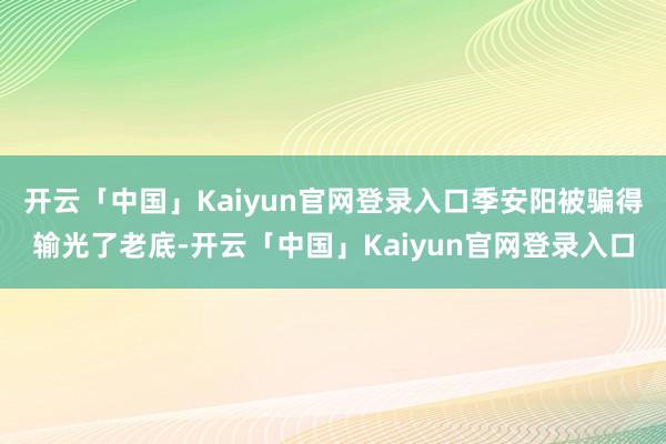 开云「中国」Kaiyun官网登录入口季安阳被骗得输光了老底-开云「中国」Kaiyun官网登录入口
