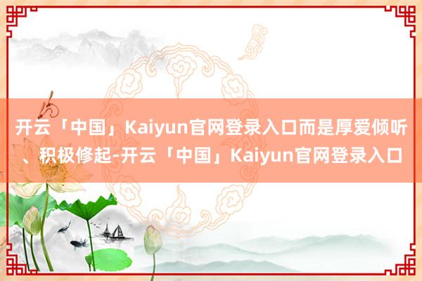 开云「中国」Kaiyun官网登录入口而是厚爱倾听、积极修起-开云「中国」Kaiyun官网登录入口