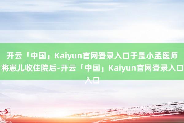 开云「中国」Kaiyun官网登录入口于是小孟医师将患儿收住院后-开云「中国」Kaiyun官网登录入口