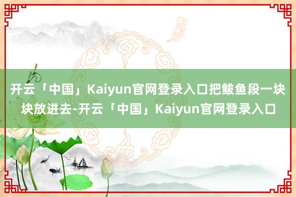开云「中国」Kaiyun官网登录入口把鲅鱼段一块块放进去-开云「中国」Kaiyun官网登录入口