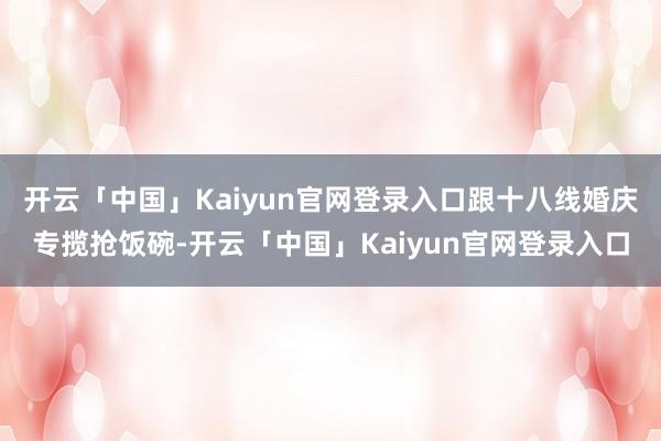开云「中国」Kaiyun官网登录入口跟十八线婚庆专揽抢饭碗-开云「中国」Kaiyun官网登录入口