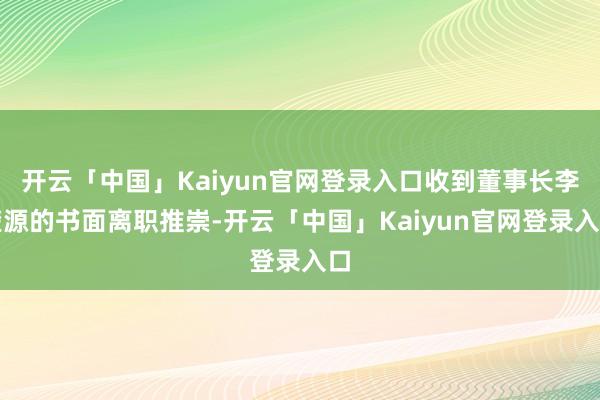 开云「中国」Kaiyun官网登录入口收到董事长李楚源的书面离职推崇-开云「中国」Kaiyun官网登录入口
