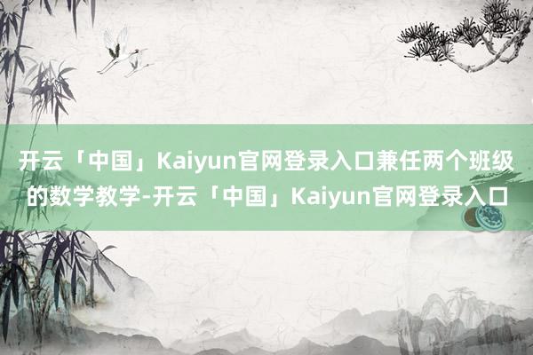 开云「中国」Kaiyun官网登录入口兼任两个班级的数学教学-开云「中国」Kaiyun官网登录入口
