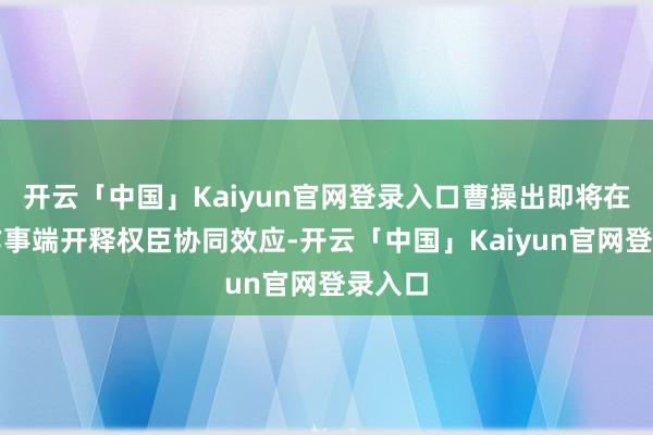 开云「中国」Kaiyun官网登录入口曹操出即将在企业作事端开释权臣协同效应-开云「中国」Kaiyun官网登录入口