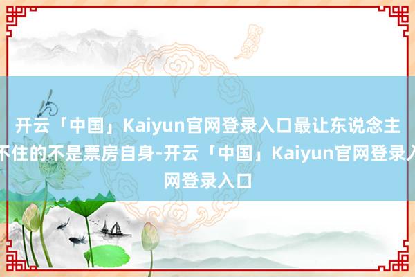 开云「中国」Kaiyun官网登录入口最让东说念主绷不住的不是票房自身-开云「中国」Kaiyun官网登录入口