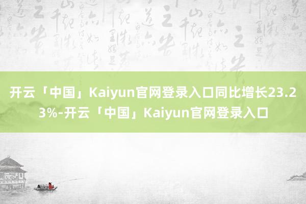 开云「中国」Kaiyun官网登录入口同比增长23.23%-开云「中国」Kaiyun官网登录入口