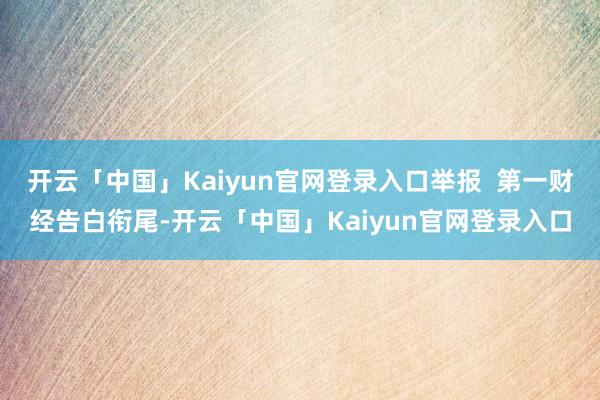 开云「中国」Kaiyun官网登录入口举报  第一财经告白衔尾-开云「中国」Kaiyun官网登录入口