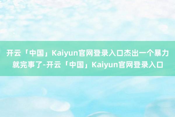 开云「中国」Kaiyun官网登录入口杰出一个暴力就完事了-开云「中国」Kaiyun官网登录入口