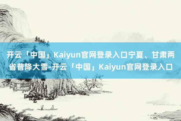 开云「中国」Kaiyun官网登录入口宁夏、甘肃两省普降大雪-开云「中国」Kaiyun官网登录入口