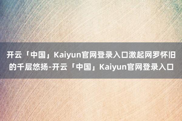 开云「中国」Kaiyun官网登录入口激起网罗怀旧的千层悠扬-开云「中国」Kaiyun官网登录入口