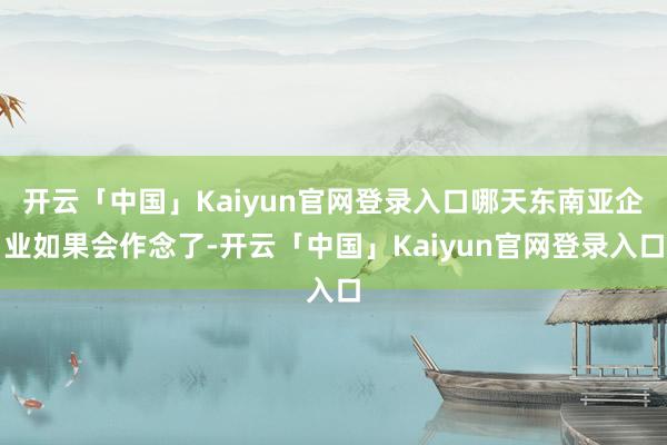 开云「中国」Kaiyun官网登录入口哪天东南亚企业如果会作念了-开云「中国」Kaiyun官网登录入口