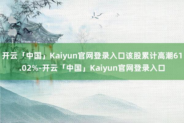 开云「中国」Kaiyun官网登录入口该股累计高潮61.02%-开云「中国」Kaiyun官网登录入口