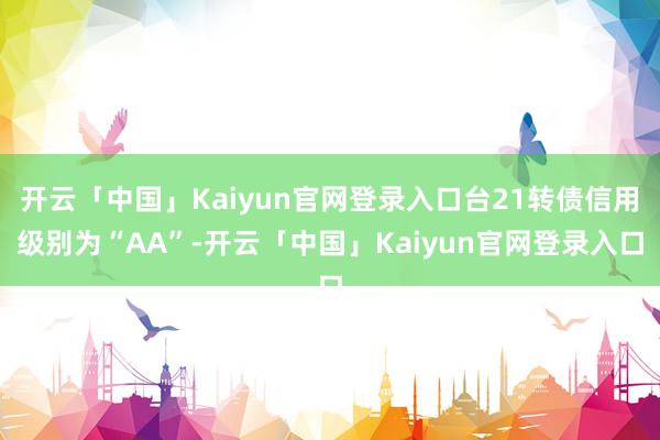 开云「中国」Kaiyun官网登录入口台21转债信用级别为“AA”-开云「中国」Kaiyun官网登录入口